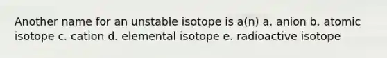 Another name for an unstable isotope is a(n) a. anion b. atomic isotope c. cation d. elemental isotope e. radioactive isotope