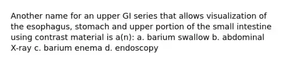 Another name for an upper GI series that allows visualization of <a href='https://www.questionai.com/knowledge/kSjVhaa9qF-the-esophagus' class='anchor-knowledge'>the esophagus</a>, stomach and upper portion of <a href='https://www.questionai.com/knowledge/kt623fh5xn-the-small-intestine' class='anchor-knowledge'>the small intestine</a> using contrast material is a(n): a. barium swallow b. abdominal X-ray c. barium enema d. endoscopy