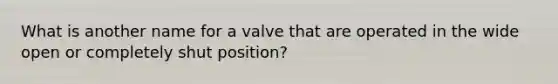 What is another name for a valve that are operated in the wide open or completely shut position?