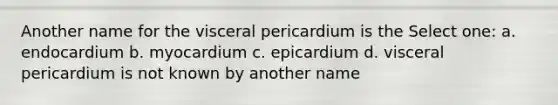 Another name for the visceral pericardium is the Select one: a. endocardium b. myocardium c. epicardium d. visceral pericardium is not known by another name