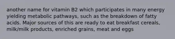 another name for vitamin B2 which participates in many energy yielding metabolic pathways, such as the breakdown of fatty acids. Major sources of this are ready to eat breakfast cereals, milk/milk products, enriched grains, meat and eggs