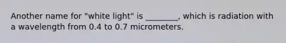 Another name for "white light" is ________, which is radiation with a wavelength from 0.4 to 0.7 micrometers.