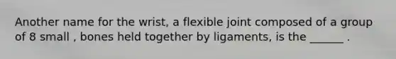 Another name for the wrist, a flexible joint composed of a group of 8 small , bones held together by ligaments, is the ______ .