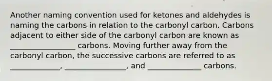 Another naming convention used for ketones and aldehydes is naming the carbons in relation to the carbonyl carbon. Carbons adjacent to either side of the carbonyl carbon are known as _________________ carbons. Moving further away from the carbonyl carbon, the successive carbons are referred to as _____________, ________________, and ______________ carbons.