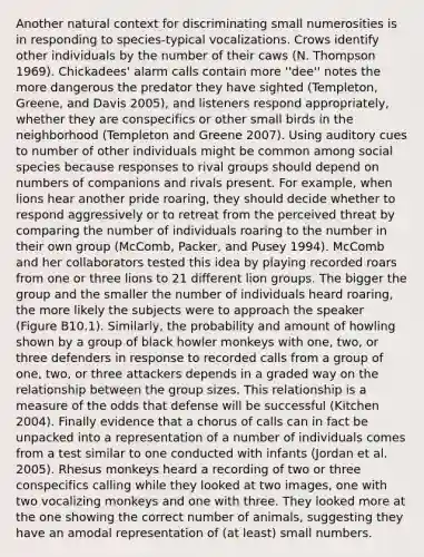 Another natural context for discriminating small numerosities is in responding to species-typical vocalizations. Crows identify other individuals by the number of their caws (N. Thompson 1969). Chickadees' alarm calls contain more ''dee'' notes the more dangerous the predator they have sighted (Templeton, Greene, and Davis 2005), and listeners respond appropriately, whether they are conspecifics or other small birds in the neighborhood (Templeton and Greene 2007). Using auditory cues to number of other individuals might be common among social species because responses to rival groups should depend on numbers of companions and rivals present. For example, when lions hear another pride roaring, they should decide whether to respond aggressively or to retreat from the perceived threat by comparing the number of individuals roaring to the number in their own group (McComb, Packer, and Pusey 1994). McComb and her collaborators tested this idea by playing recorded roars from one or three lions to 21 different lion groups. The bigger the group and the smaller the number of individuals heard roaring, the more likely the subjects were to approach the speaker (Figure B10.1). Similarly, the probability and amount of howling shown by a group of black howler monkeys with one, two, or three defenders in response to recorded calls from a group of one, two, or three attackers depends in a graded way on the relationship between the group sizes. This relationship is a measure of the odds that defense will be successful (Kitchen 2004). Finally evidence that a chorus of calls can in fact be unpacked into a representation of a number of individuals comes from a test similar to one conducted with infants (Jordan et al. 2005). Rhesus monkeys heard a recording of two or three conspecifics calling while they looked at two images, one with two vocalizing monkeys and one with three. They looked more at the one showing the correct number of animals, suggesting they have an amodal representation of (at least) small numbers.
