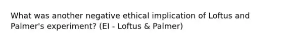 What was another negative ethical implication of Loftus and Palmer's experiment? (EI - Loftus & Palmer)