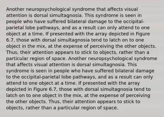 Another neuropsychological syndrome that affects visual attention is dorsal simultagnosia. This syndrome is seen in people who have suffered bilateral damage to the occipital-parietal lobe pathways, and as a result can only attend to one object at a time. If presented with the array depicted in Figure 6.7, those with dorsal simultagnosia tend to latch on to one object in the mix, at the expense of perceiving the other objects. Thus, their attention appears to stick to objects, rather than a particular region of space. Another neuropsychological syndrome that affects visual attention is dorsal simultagnosia. This syndrome is seen in people who have suffered bilateral damage to the occipital-parietal lobe pathways, and as a result can only attend to one object at a time. If presented with the array depicted in Figure 6.7, those with dorsal simultagnosia tend to latch on to one object in the mix, at the expense of perceiving the other objects. Thus, their attention appears to stick to objects, rather than a particular region of space.