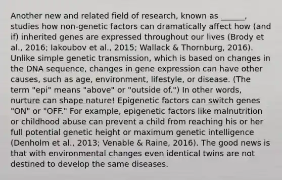 Another new and related field of research, known as ______, studies how non-genetic factors can dramatically affect how (and if) inherited genes are expressed throughout our lives (Brody et al., 2016; Iakoubov et al., 2015; Wallack & Thornburg, 2016). Unlike simple genetic transmission, which is based on changes in the DNA sequence, changes in gene expression can have other causes, such as age, environment, lifestyle, or disease. (The term "epi" means "above" or "outside of.") In other words, nurture can shape nature! Epigenetic factors can switch genes "ON" or "OFF." For example, epigenetic factors like malnutrition or childhood abuse can prevent a child from reaching his or her full potential genetic height or maximum genetic intelligence (Denholm et al., 2013; Venable & Raine, 2016). The good news is that with environmental changes even identical twins are not destined to develop the same diseases.