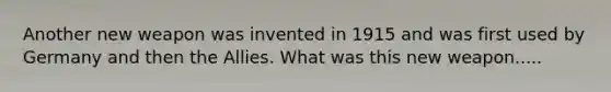 Another new weapon was invented in 1915 and was first used by Germany and then the Allies. What was this new weapon.....