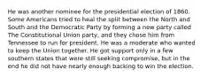 He was another nominee for the presidential election of 1860. Some Americans tried to heal the split between the North and South and the Democratic Party by forming a new party called The Constitutional Union party, and they chose him from Tennessee to run for president. He was a moderate who wanted to keep the Union together. He got support only in a few southern states that were still seeking compromise, but in the end he did not have nearly enough backing to win the election.