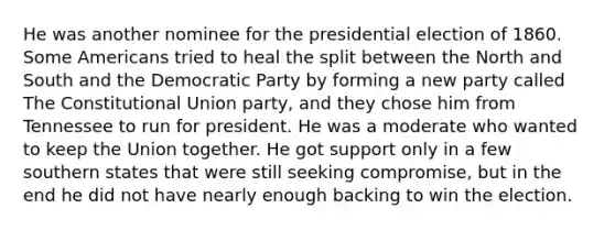 He was another nominee for the presidential election of 1860. Some Americans tried to heal the split between the North and South and the Democratic Party by forming a new party called The Constitutional Union party, and they chose him from Tennessee to run for president. He was a moderate who wanted to keep the Union together. He got support only in a few southern states that were still seeking compromise, but in the end he did not have nearly enough backing to win the election.