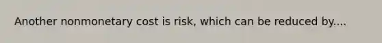 Another nonmonetary cost is risk, which can be reduced by....