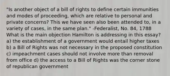 "Is another object of a bill of rights to define certain immunities and modes of proceeding, which are relative to personal and private concerns? This we have seen also been attended to, in a variety of cases, in the same plan." -Federalist, No. 84, 1788 What is the main objection Hamilton is addressing in this essay? a) the establishment of a government would entail higher taxes b) a Bill of Rights was not necessary in the proposed constitution c) impeachment cases should not involve more than removal from office d) the access to a Bill of Rights was the corner stone of republican government