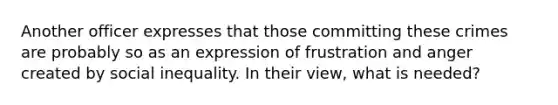 Another officer expresses that those committing these crimes are probably so as an expression of frustration and anger created by social inequality. In their view, what is needed?