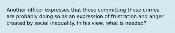 Another officer expresses that those committing these crimes are probably doing so as an expression of frustration and anger created by social inequality. In his view, what is needed?​