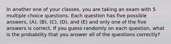 In another one of your classes, you are taking an exam with 5 multiple choice questions. Each question has five possible answers, (A), (B), (C), (D), and (E) and only one of the five answers is correct. If you guess randomly on each question, what is the probability that you answer all of the questions correctly?