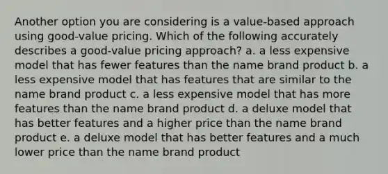 Another option you are considering is a value-based approach using good-value pricing. Which of the following accurately describes a good-value pricing approach? a. a less expensive model that has fewer features than the name brand product b. a less expensive model that has features that are similar to the name brand product c. a less expensive model that has more features than the name brand product d. a deluxe model that has better features and a higher price than the name brand product e. a deluxe model that has better features and a much lower price than the name brand product