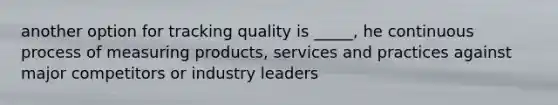 another option for tracking quality is _____, he continuous process of measuring products, services and practices against major competitors or industry leaders