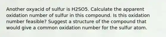 Another oxyacid of sulfur is H2SO5. Calculate the apparent oxidation number of sulfur in this compound. Is this oxidation number feasible? Suggest a structure of the compound that would give a common oxidation number for the sulfur atom.