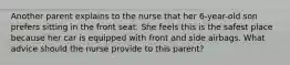 Another parent explains to the nurse that her 6-year-old son prefers sitting in the front seat. She feels this is the safest place because her car is equipped with front and side airbags. What advice should the nurse provide to this parent?