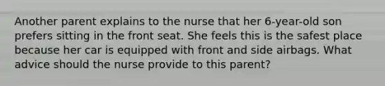 Another parent explains to the nurse that her 6-year-old son prefers sitting in the front seat. She feels this is the safest place because her car is equipped with front and side airbags. What advice should the nurse provide to this parent?