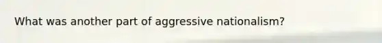 What was another part of aggressive nationalism?