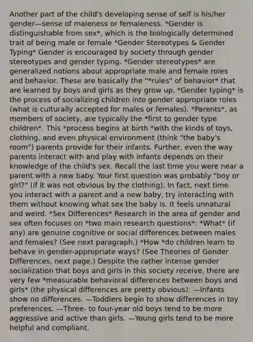 Another part of the child's developing sense of self is his/her gender—sense of maleness or femaleness. *Gender is distinguishable from sex*, which is the biologically determined trait of being male or female *<a href='https://www.questionai.com/knowledge/kRT5IHLlku-gender-stereotypes' class='anchor-knowledge'>gender stereotypes</a> & Gender Typing* Gender is encouraged by society through gender stereotypes and gender typing. *Gender stereotypes* are generalized notions about appropriate male and female roles and behavior. These are basically the "*rules" of behavior* that are learned by boys and girls as they grow up. *Gender typing* is the process of socializing children into gender appropriate roles (what is culturally accepted for males or females). *Parents*, as members of society, are typically the *first to gender type children*. This *process begins at birth *with the kinds of toys, clothing, and even physical environment (think "the baby's room") parents provide for their infants. Further, even the way parents interact with and play with infants depends on their knowledge of the child's sex. Recall the last time you were near a parent with a new baby. Your first question was probably "boy or girl?" (if it was not obvious by the clothing). In fact, next time you interact with a parent and a new baby, try interacting with them without knowing what sex the baby is. It feels unnatural and weird. *Sex Differences* Research in the area of gender and sex often focuses on *two main research questions*: *What* (if any) are genuine cognitive or social differences between males and females? (See next paragraph.) *How *do children learn to behave in gender-appropriate ways? (See Theories of Gender Differences, next page.) Despite the rather intense gender socialization that boys and girls in this society receive, there are very few *measurable behavioral differences between boys and girls* (the physical differences are pretty obvious): —Infants show no differences. —Toddlers begin to show differences in toy preferences. —Three- to four-year old boys tend to be more aggressive and active than girls. —Young girls tend to be more helpful and compliant.