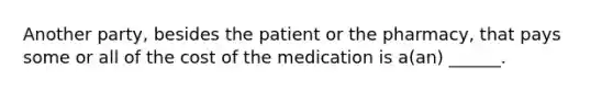 Another party, besides the patient or the pharmacy, that pays some or all of the cost of the medication is a(an) ______.