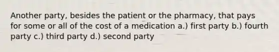 Another party, besides the patient or the pharmacy, that pays for some or all of the cost of a medication a.) first party b.) fourth party c.) third party d.) second party