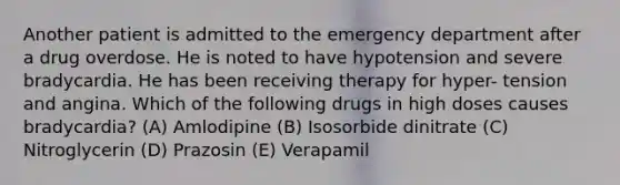 Another patient is admitted to the emergency department after a drug overdose. He is noted to have hypotension and severe bradycardia. He has been receiving therapy for hyper- tension and angina. Which of the following drugs in high doses causes bradycardia? (A) Amlodipine (B) Isosorbide dinitrate (C) Nitroglycerin (D) Prazosin (E) Verapamil