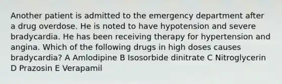 Another patient is admitted to the emergency department after a drug overdose. He is noted to have hypotension and severe bradycardia. He has been receiving therapy for hypertension and angina. Which of the following drugs in high doses causes bradycardia? A Amlodipine B Isosorbide dinitrate C Nitroglycerin D Prazosin E Verapamil