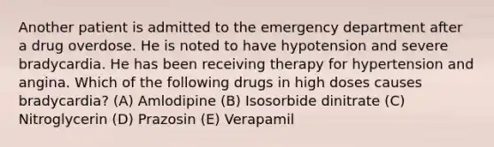 Another patient is admitted to the emergency department after a drug overdose. He is noted to have hypotension and severe bradycardia. He has been receiving therapy for hypertension and angina. Which of the following drugs in high doses causes bradycardia? (A) Amlodipine (B) Isosorbide dinitrate (C) Nitroglycerin (D) Prazosin (E) Verapamil