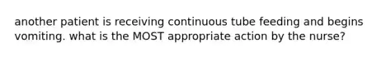 another patient is receiving continuous tube feeding and begins vomiting. what is the MOST appropriate action by the nurse?