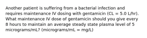 Another patient is suffering from a bacterial infection and requires maintenance IV dosing with gentamicin (CL = 5.0 L/hr). What maintenance IV dose of gentamicin should you give every 8 hours to maintain an average steady state plasma level of 5 micrograms/mL? (micrograms/mL = mg/L)