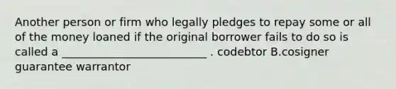 Another person or firm who legally pledges to repay some or all of the money loaned if the original borrower fails to do so is called a __________________________ . codebtor B.cosigner guarantee warrantor