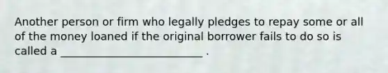 Another person or firm who legally pledges to repay some or all of the money loaned if the original borrower fails to do so is called a __________________________ .