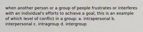 when another person or a group of people frustrates or interferes with an individual's efforts to achieve a goal, this is an example of which level of conflict in a group: a. intrapersonal b. interpersonal c. intragroup d. intergroup