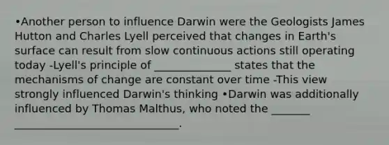 •Another person to influence Darwin were the Geologists James Hutton and Charles Lyell perceived that changes in Earth's surface can result from slow continuous actions still operating today -Lyell's principle of ______________ states that the mechanisms of change are constant over time -This view strongly influenced Darwin's thinking •Darwin was additionally influenced by Thomas Malthus, who noted the _______ ______________________________.