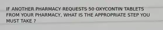 IF ANOTHER PHARMACY REQUESTS 50 OXYCONTIN TABLETS FROM YOUR PHARMACY, WHAT IS THE APPROPRIATE STEP YOU MUST TAKE ?