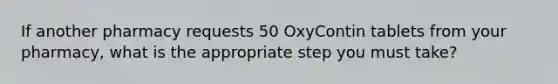 If another pharmacy requests 50 OxyContin tablets from your pharmacy, what is the appropriate step you must take?