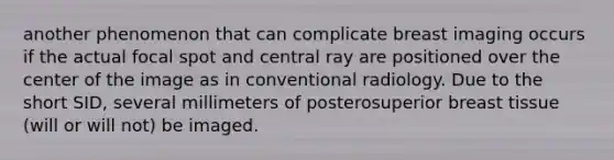 another phenomenon that can complicate breast imaging occurs if the actual focal spot and central ray are positioned over the center of the image as in conventional radiology. Due to the short SID, several millimeters of posterosuperior breast tissue (will or will not) be imaged.