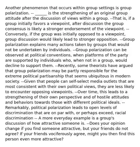 Another phenomenon that occurs within group settings is group polarization. -- ______ is the strengthening of an original group attitude after the discussion of views within a group. --That is, if a group initially favors a viewpoint, after discussion the group consensus is likely a stronger endorsement of the viewpoint. --Conversely, if the group was initially opposed to a viewpoint, group discussion would likely lead to stronger opposition. --Group polarization explains many actions taken by groups that would not be undertaken by individuals. --Group polarization can be observed at political conventions, when platforms of the party are supported by individuals who, when not in a group, would decline to support them. --Recently, some theorists have argued that group polarization may be partly responsible for the extreme political partisanship that seems ubiquitous in modern society. --Given that people can self-select media outlets that are most consistent with their own political views, they are less likely to encounter opposing viewpoints. --Over time, this leads to a strengthening of their own perspective and of hostile attitudes and behaviors towards those with different political ideals. --Remarkably, political polarization leads to open levels of discrimination that are on par with, or perhaps exceed, racial discrimination -- A more everyday example is a group's discussion of how attractive someone is. --Does your opinion change if you find someone attractive, but your friends do not agree? If your friends vociferously agree, might you then find this person even more attractive?