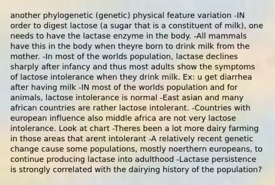 another phylogenetic (genetic) physical feature variation -IN order to digest lactose (a sugar that is a constituent of milk), one needs to have the lactase enzyme in the body. -All mammals have this in the body when theyre born to drink milk from the mother. -In most of the worlds population, lactase declines sharply after infancy and thus most adults show the symptoms of lactose intolerance when they drink milk. Ex: u get diarrhea after having milk -IN most of the worlds population and for animals, lactose intolerance is normal -East asian and many african countries are rather lactose intolerant. -Countries with european influence also middle africa are not very lactose intolerance. Look at chart -Theres been a lot more dairy farming in those areas that arent intolerant -A relatively recent genetic change cause some populations, mostly noerthern europeans, to continue producing lactase into adulthood -Lactase persistence is strongly correlated with the dairying history of the population?