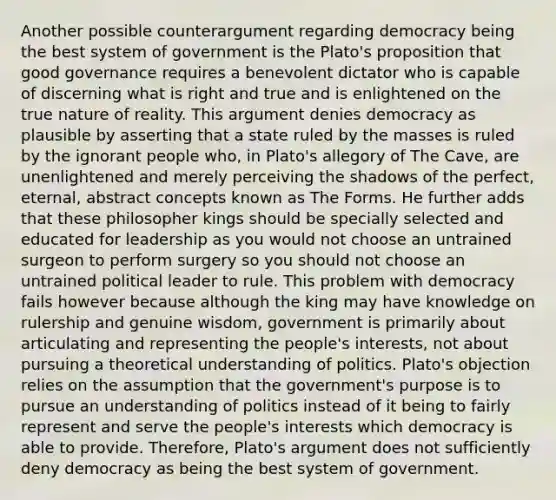 Another possible counterargument regarding democracy being the best system of government is the Plato's proposition that good governance requires a benevolent dictator who is capable of discerning what is right and true and is enlightened on the true nature of reality. This argument denies democracy as plausible by asserting that a state ruled by the masses is ruled by the ignorant people who, in Plato's allegory of The Cave, are unenlightened and merely perceiving the shadows of the perfect, eternal, abstract concepts known as The Forms. He further adds that these philosopher kings should be specially selected and educated for leadership as you would not choose an untrained surgeon to perform surgery so you should not choose an untrained political leader to rule. This problem with democracy fails however because although the king may have knowledge on rulership and genuine wisdom, government is primarily about articulating and representing the people's interests, not about pursuing a theoretical understanding of politics. Plato's objection relies on the assumption that the government's purpose is to pursue an understanding of politics instead of it being to fairly represent and serve the people's interests which democracy is able to provide. Therefore, Plato's argument does not sufficiently deny democracy as being the best system of government.