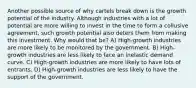 Another possible source of why cartels break down is the growth potential of the industry. Although industries with a lot of potential are more willing to invest in the time to form a collusive agreement, such growth potential also deters them from making this investment. Why would that be? A) High-growth industries are more likely to be monitored by the government. B) High-growth industries are less likely to face an inelastic demand curve. C) High-growth industries are more likely to have lots of entrants. D) High-growth industries are less likely to have the support of the government.