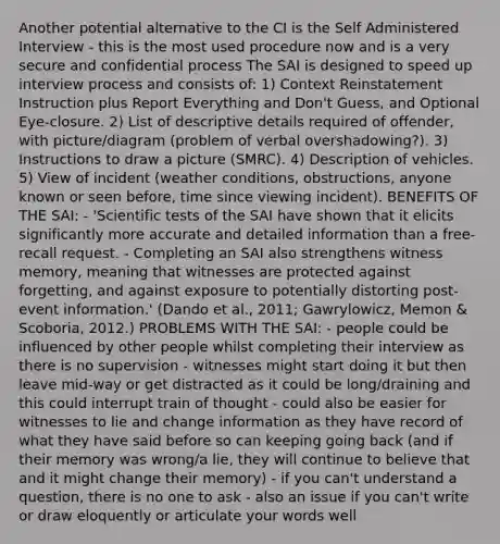 Another potential alternative to the CI is the Self Administered Interview - this is the most used procedure now and is a very secure and confidential process The SAI is designed to speed up interview process and consists of: 1) Context Reinstatement Instruction plus Report Everything and Don't Guess, and Optional Eye-closure. 2) List of descriptive details required of offender, with picture/diagram (problem of verbal overshadowing?). 3) Instructions to draw a picture (SMRC). 4) Description of vehicles. 5) View of incident (weather conditions, obstructions, anyone known or seen before, time since viewing incident). BENEFITS OF THE SAI: - 'Scientific tests of the SAI have shown that it elicits significantly more accurate and detailed information than a free-recall request. - Completing an SAI also strengthens witness memory, meaning that witnesses are protected against forgetting, and against exposure to potentially distorting post-event information.' (Dando et al., 2011; Gawrylowicz, Memon & Scoboria, 2012.) PROBLEMS WITH THE SAI: - people could be influenced by other people whilst completing their interview as there is no supervision - witnesses might start doing it but then leave mid-way or get distracted as it could be long/draining and this could interrupt train of thought - could also be easier for witnesses to lie and change information as they have record of what they have said before so can keeping going back (and if their memory was wrong/a lie, they will continue to believe that and it might change their memory) - if you can't understand a question, there is no one to ask - also an issue if you can't write or draw eloquently or articulate your words well