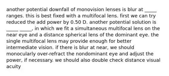 another potential downfall of monovision lenses is blur at _____ ranges. this is best fixed with a multifocal lens. first we can try reduced the add power by 0.50 D. another potential solution is _____ _____, in which we fit a simultaneous multifocal lens on the near eye and a distance spherical lens of the dominant eye. the single multifocal lens may provide enough for better intermediate vision. if there is blur at near, we should monocularly over-refract the nondominant eye and adjust the power, if necessary. we should also double check distance visual acuity