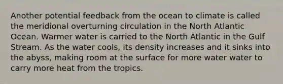 Another potential feedback from the ocean to climate is called the meridional overturning circulation in the North Atlantic Ocean. Warmer water is carried to the North Atlantic in the Gulf Stream. As the water cools, its density increases and it sinks into the abyss, making room at the surface for more water water to carry more heat from the tropics.