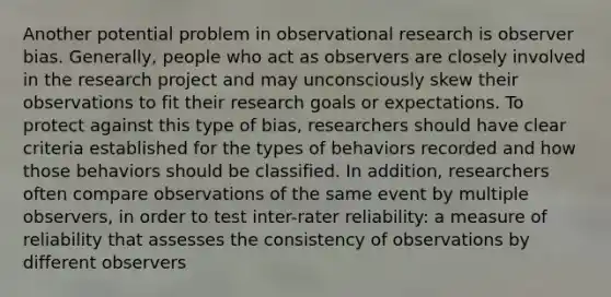 Another potential problem in observational research is observer bias. Generally, people who act as observers are closely involved in the research project and may unconsciously skew their observations to fit their research goals or expectations. To protect against this type of bias, researchers should have clear criteria established for the types of behaviors recorded and how those behaviors should be classified. In addition, researchers often compare observations of the same event by multiple observers, in order to test inter-rater reliability: a measure of reliability that assesses the consistency of observations by different observers