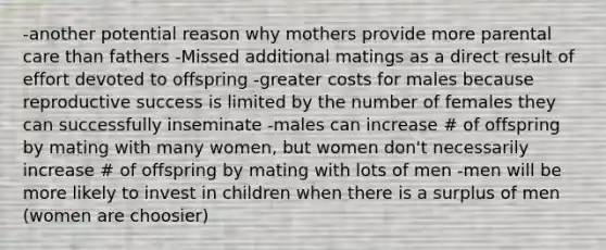 -another potential reason why mothers provide more parental care than fathers -Missed additional matings as a direct result of effort devoted to offspring -greater costs for males because reproductive success is limited by the number of females they can successfully inseminate -males can increase # of offspring by mating with many women, but women don't necessarily increase # of offspring by mating with lots of men -men will be more likely to invest in children when there is a surplus of men (women are choosier)